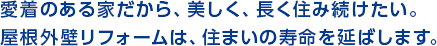 愛着のある家だから、美しく、長く澄み続けたい。屋根外壁リフォームは、住まいの寿命を延ばします。