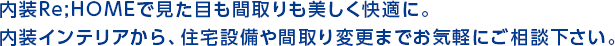 内装Re;HOMEで見た目も間取りも美しく快適に。内装インテリアから、住宅設備や間取り変更までお気軽にご相談下さい。